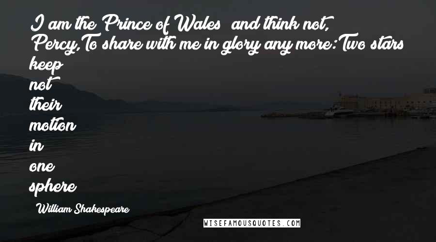 William Shakespeare Quotes: I am the Prince of Wales; and think not, Percy,To share with me in glory any more:Two stars keep not their motion in one sphere;