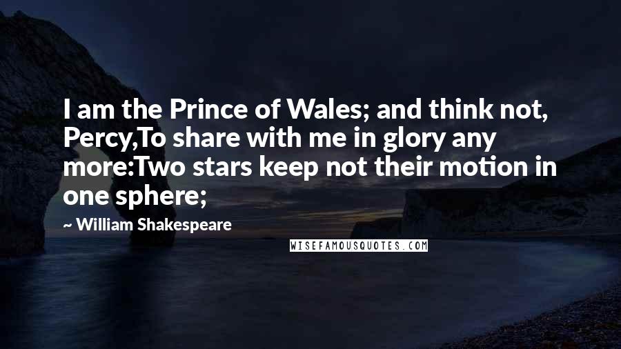 William Shakespeare Quotes: I am the Prince of Wales; and think not, Percy,To share with me in glory any more:Two stars keep not their motion in one sphere;