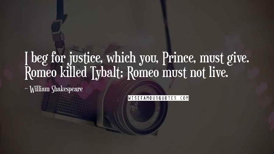 William Shakespeare Quotes: I beg for justice, which you, Prince, must give. Romeo killed Tybalt; Romeo must not live.