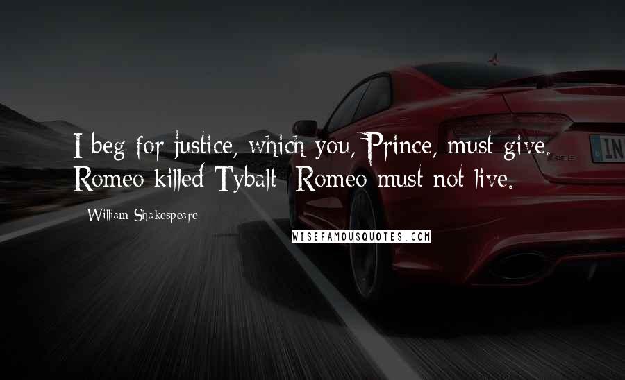 William Shakespeare Quotes: I beg for justice, which you, Prince, must give. Romeo killed Tybalt; Romeo must not live.