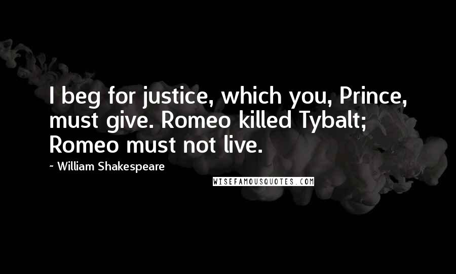 William Shakespeare Quotes: I beg for justice, which you, Prince, must give. Romeo killed Tybalt; Romeo must not live.