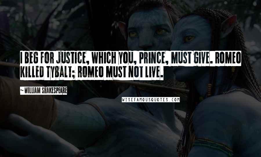 William Shakespeare Quotes: I beg for justice, which you, Prince, must give. Romeo killed Tybalt; Romeo must not live.