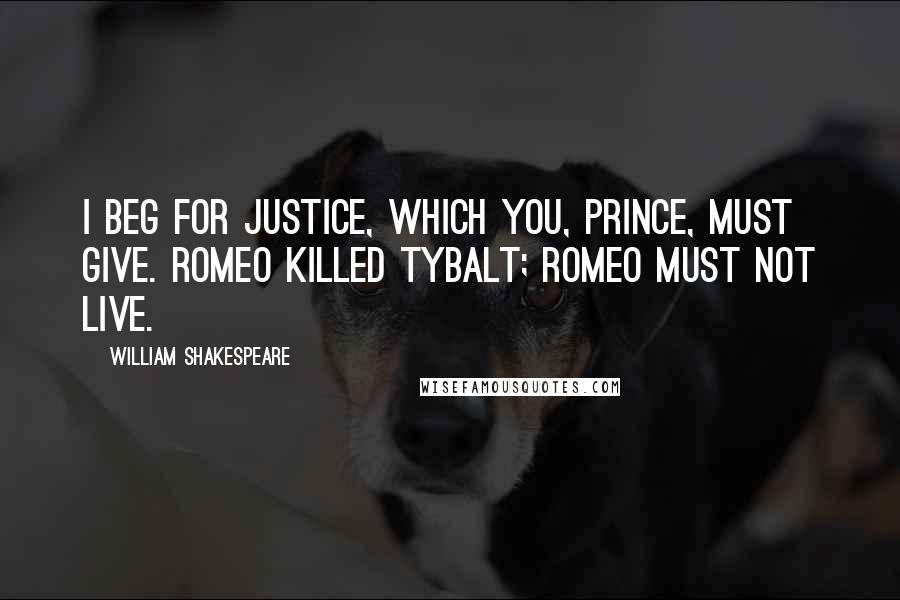 William Shakespeare Quotes: I beg for justice, which you, Prince, must give. Romeo killed Tybalt; Romeo must not live.