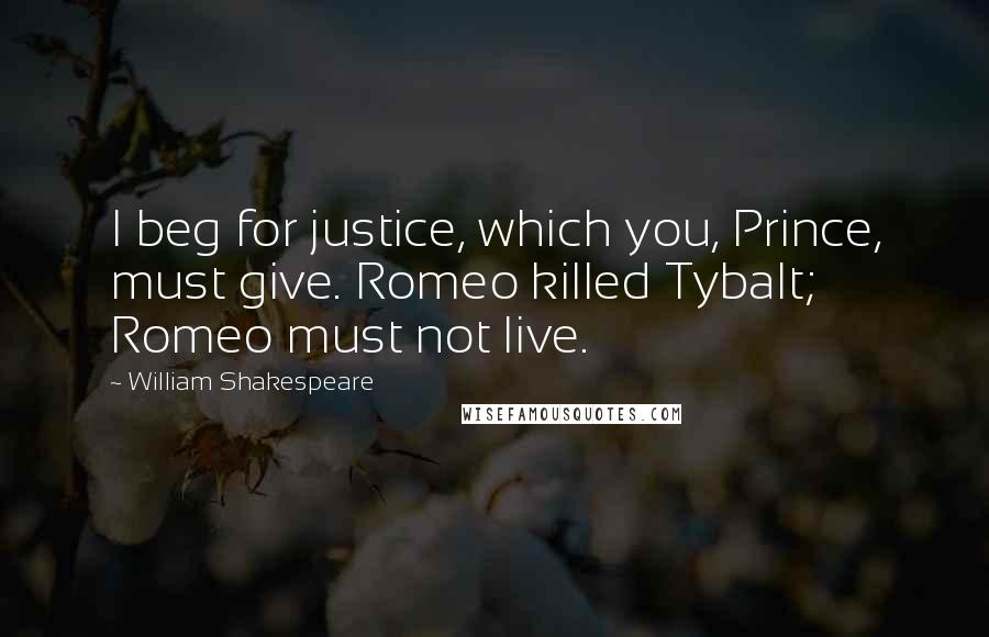 William Shakespeare Quotes: I beg for justice, which you, Prince, must give. Romeo killed Tybalt; Romeo must not live.