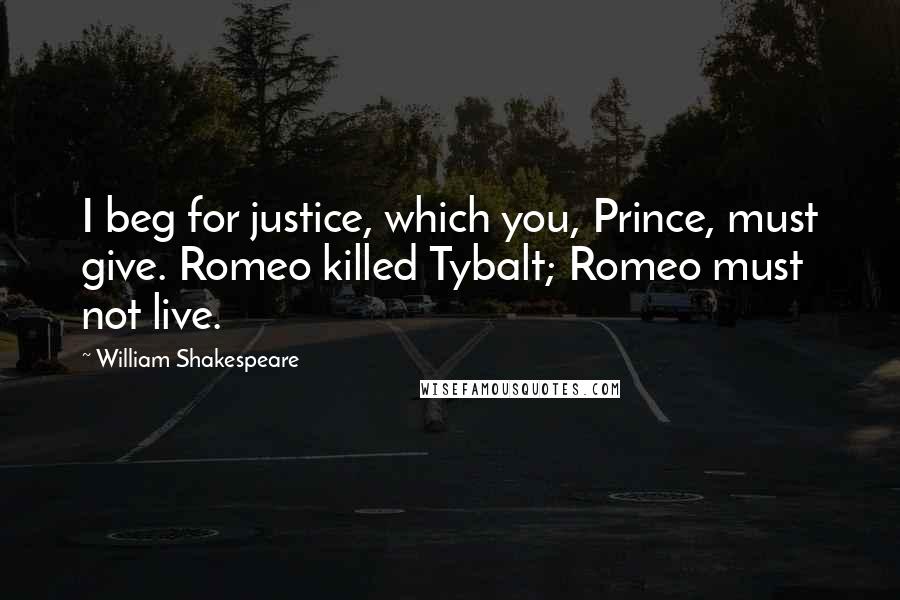 William Shakespeare Quotes: I beg for justice, which you, Prince, must give. Romeo killed Tybalt; Romeo must not live.