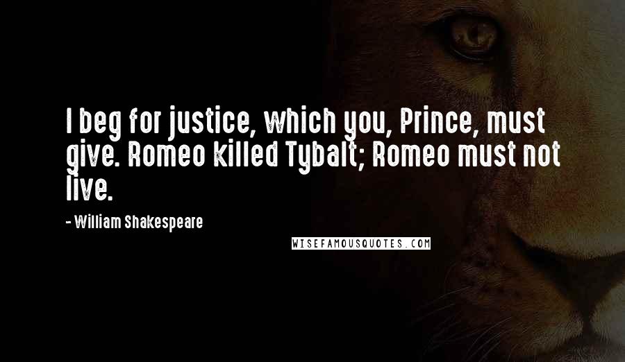 William Shakespeare Quotes: I beg for justice, which you, Prince, must give. Romeo killed Tybalt; Romeo must not live.