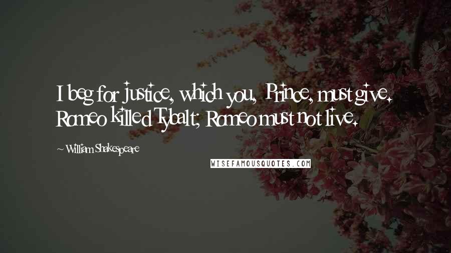 William Shakespeare Quotes: I beg for justice, which you, Prince, must give. Romeo killed Tybalt; Romeo must not live.