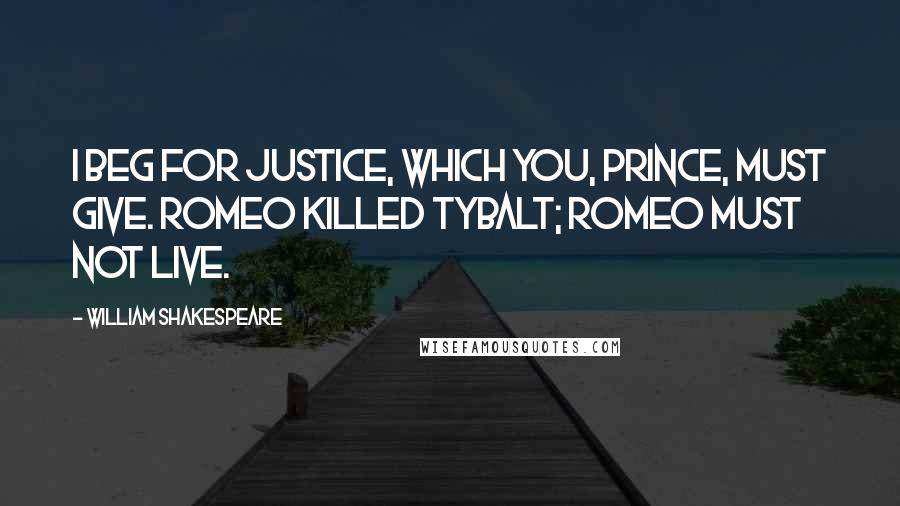 William Shakespeare Quotes: I beg for justice, which you, Prince, must give. Romeo killed Tybalt; Romeo must not live.
