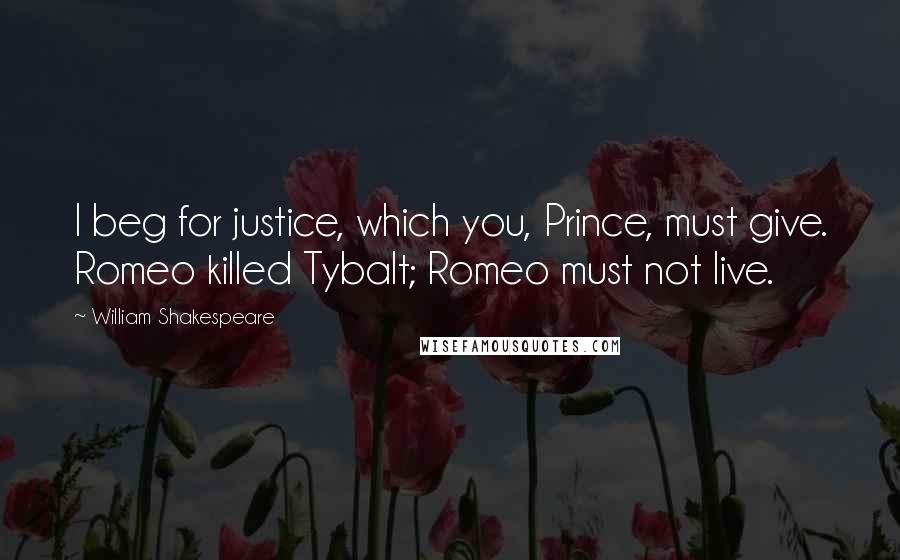 William Shakespeare Quotes: I beg for justice, which you, Prince, must give. Romeo killed Tybalt; Romeo must not live.