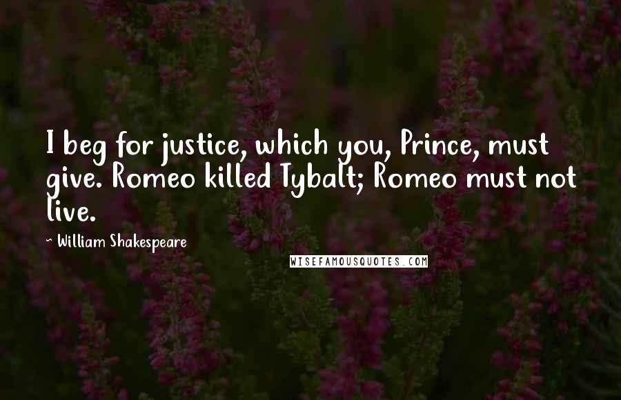 William Shakespeare Quotes: I beg for justice, which you, Prince, must give. Romeo killed Tybalt; Romeo must not live.