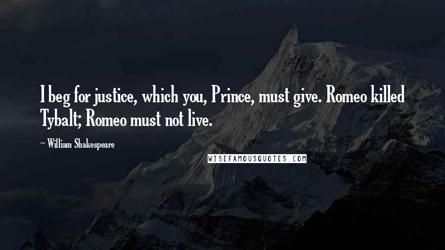 William Shakespeare Quotes: I beg for justice, which you, Prince, must give. Romeo killed Tybalt; Romeo must not live.