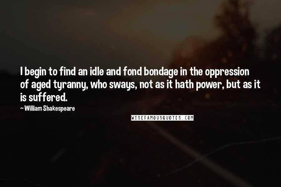 William Shakespeare Quotes: I begin to find an idle and fond bondage in the oppression of aged tyranny, who sways, not as it hath power, but as it is suffered.