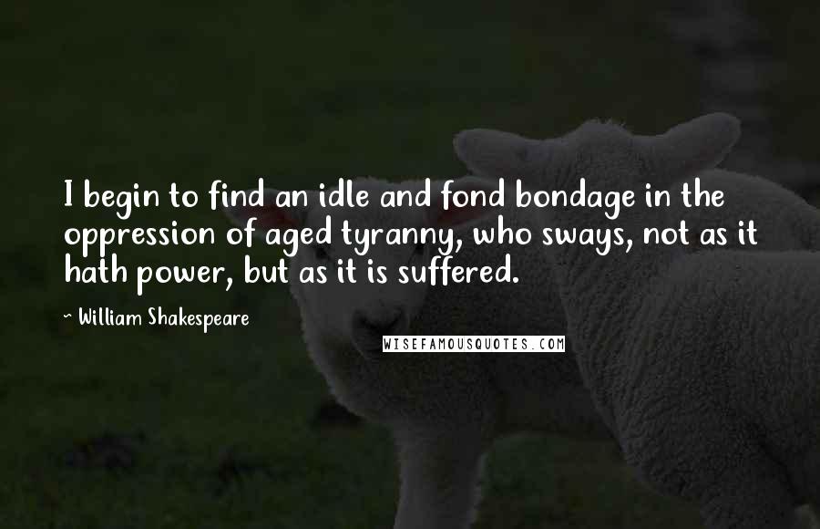 William Shakespeare Quotes: I begin to find an idle and fond bondage in the oppression of aged tyranny, who sways, not as it hath power, but as it is suffered.