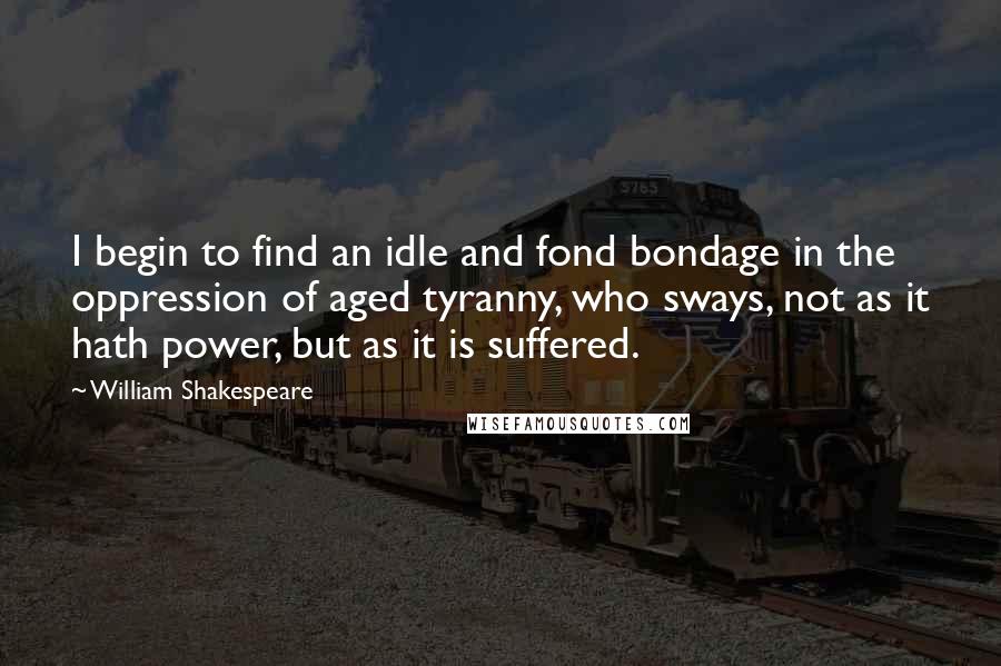 William Shakespeare Quotes: I begin to find an idle and fond bondage in the oppression of aged tyranny, who sways, not as it hath power, but as it is suffered.