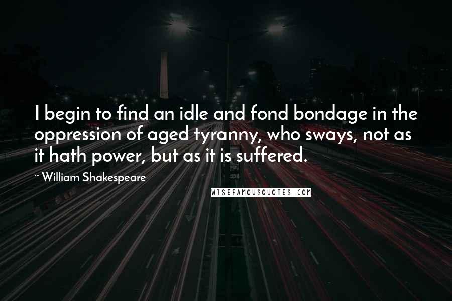 William Shakespeare Quotes: I begin to find an idle and fond bondage in the oppression of aged tyranny, who sways, not as it hath power, but as it is suffered.
