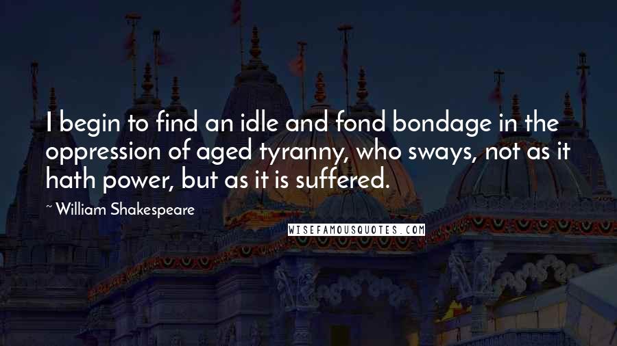 William Shakespeare Quotes: I begin to find an idle and fond bondage in the oppression of aged tyranny, who sways, not as it hath power, but as it is suffered.