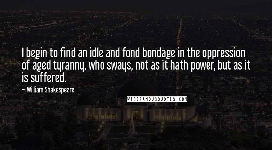 William Shakespeare Quotes: I begin to find an idle and fond bondage in the oppression of aged tyranny, who sways, not as it hath power, but as it is suffered.