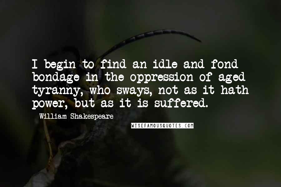 William Shakespeare Quotes: I begin to find an idle and fond bondage in the oppression of aged tyranny, who sways, not as it hath power, but as it is suffered.