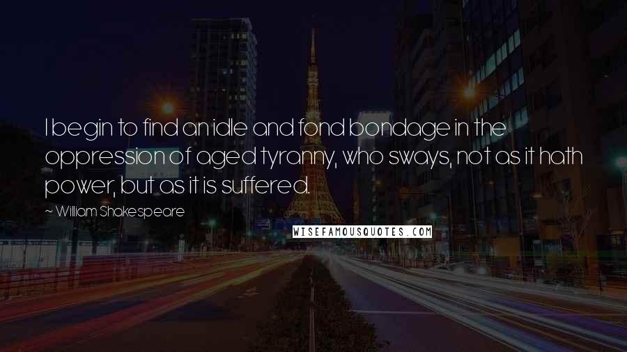 William Shakespeare Quotes: I begin to find an idle and fond bondage in the oppression of aged tyranny, who sways, not as it hath power, but as it is suffered.