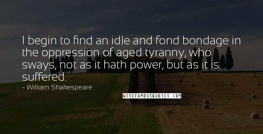 William Shakespeare Quotes: I begin to find an idle and fond bondage in the oppression of aged tyranny, who sways, not as it hath power, but as it is suffered.