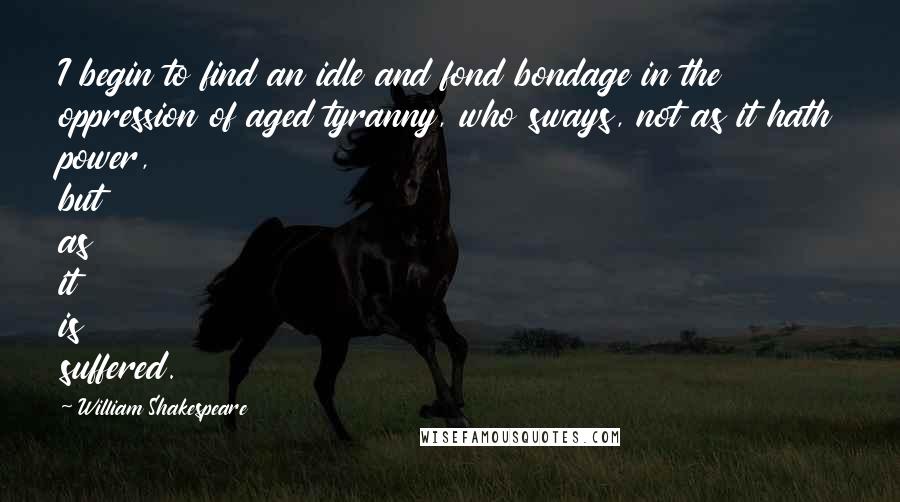 William Shakespeare Quotes: I begin to find an idle and fond bondage in the oppression of aged tyranny, who sways, not as it hath power, but as it is suffered.