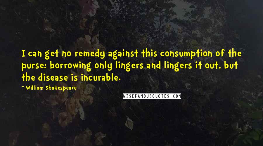 William Shakespeare Quotes: I can get no remedy against this consumption of the purse: borrowing only lingers and lingers it out, but the disease is incurable.
