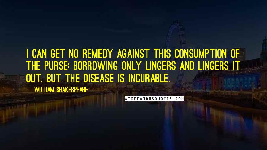 William Shakespeare Quotes: I can get no remedy against this consumption of the purse: borrowing only lingers and lingers it out, but the disease is incurable.