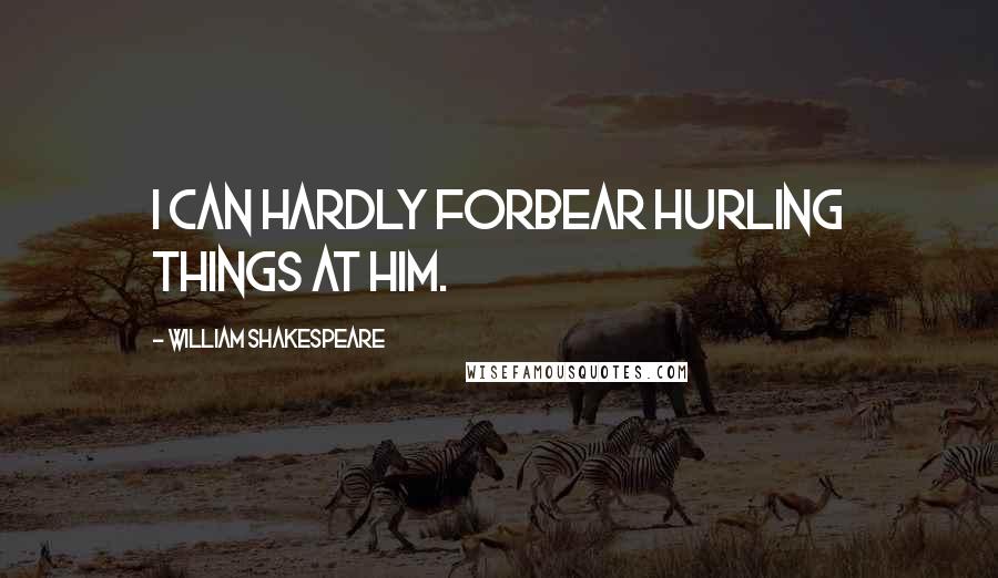 William Shakespeare Quotes: I can hardly forbear hurling things at him.