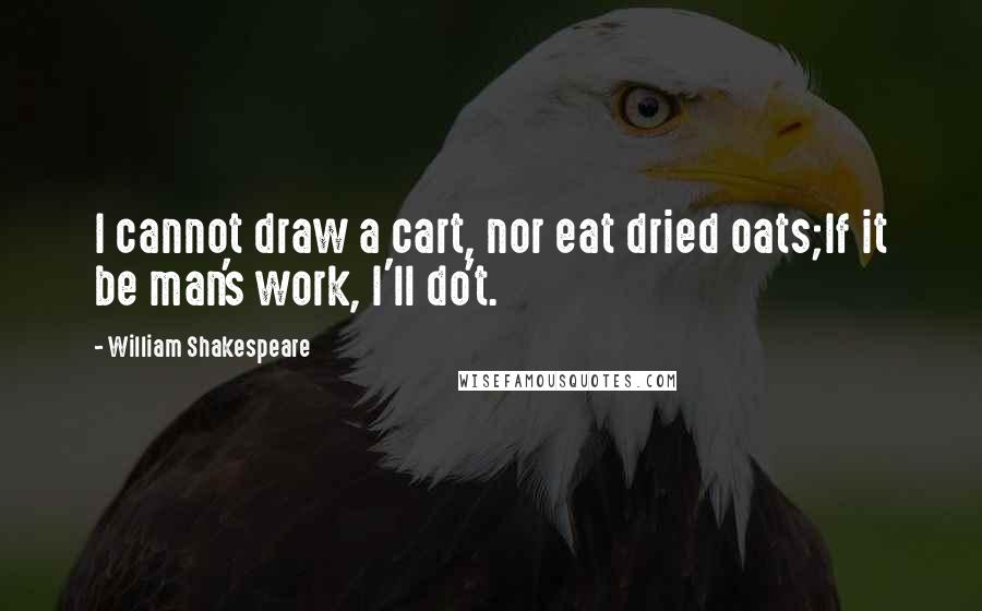 William Shakespeare Quotes: I cannot draw a cart, nor eat dried oats;If it be man's work, I'll do't.