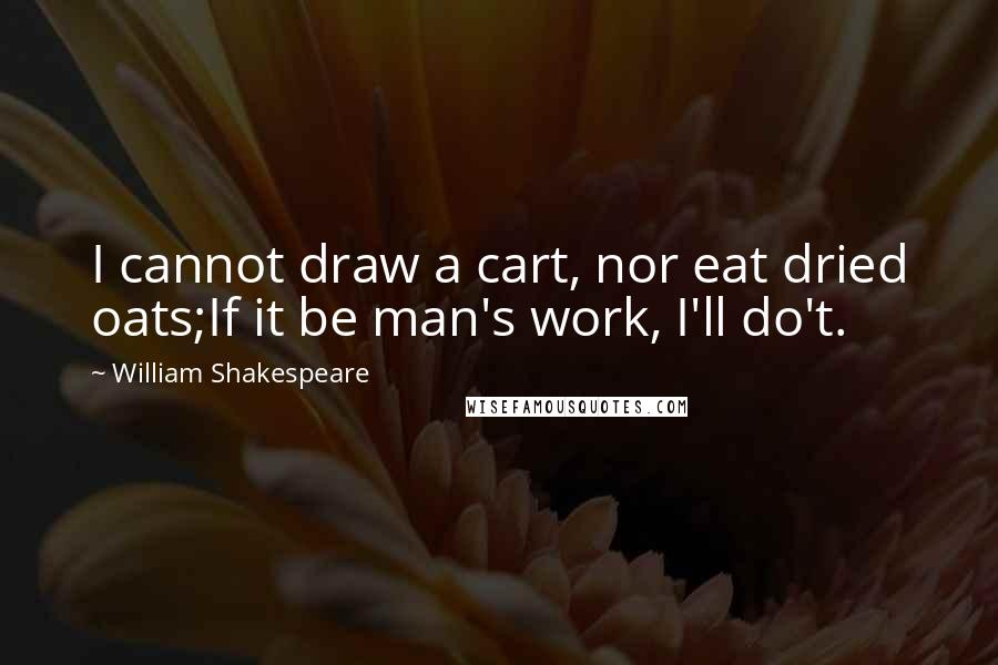 William Shakespeare Quotes: I cannot draw a cart, nor eat dried oats;If it be man's work, I'll do't.