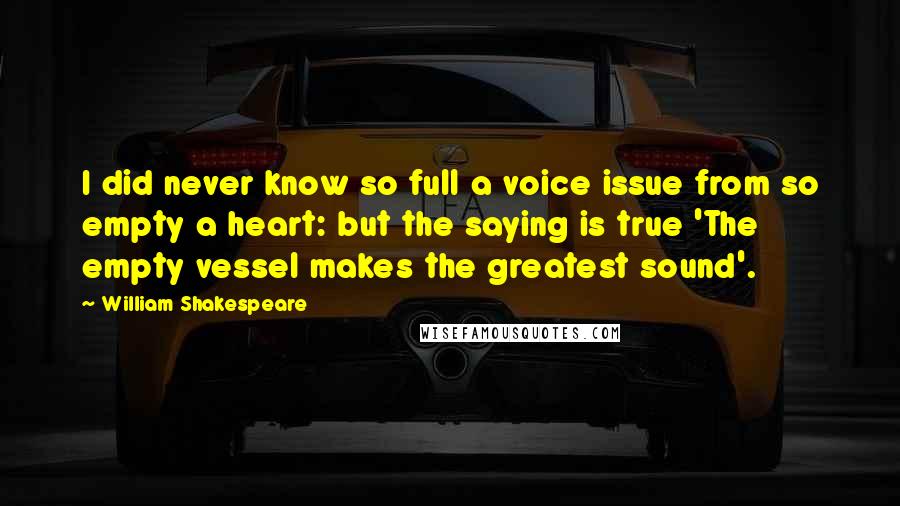 William Shakespeare Quotes: I did never know so full a voice issue from so empty a heart: but the saying is true 'The empty vessel makes the greatest sound'.
