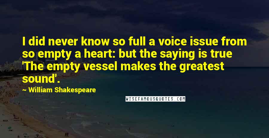 William Shakespeare Quotes: I did never know so full a voice issue from so empty a heart: but the saying is true 'The empty vessel makes the greatest sound'.