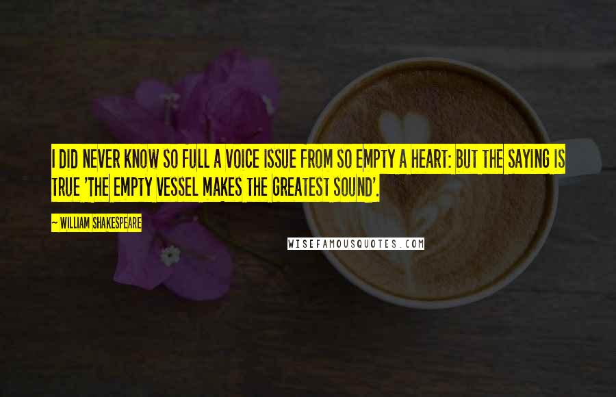 William Shakespeare Quotes: I did never know so full a voice issue from so empty a heart: but the saying is true 'The empty vessel makes the greatest sound'.
