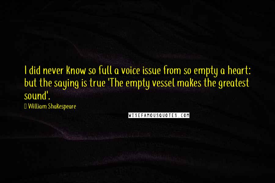 William Shakespeare Quotes: I did never know so full a voice issue from so empty a heart: but the saying is true 'The empty vessel makes the greatest sound'.