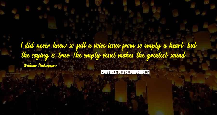 William Shakespeare Quotes: I did never know so full a voice issue from so empty a heart: but the saying is true 'The empty vessel makes the greatest sound'.
