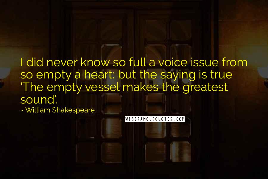 William Shakespeare Quotes: I did never know so full a voice issue from so empty a heart: but the saying is true 'The empty vessel makes the greatest sound'.