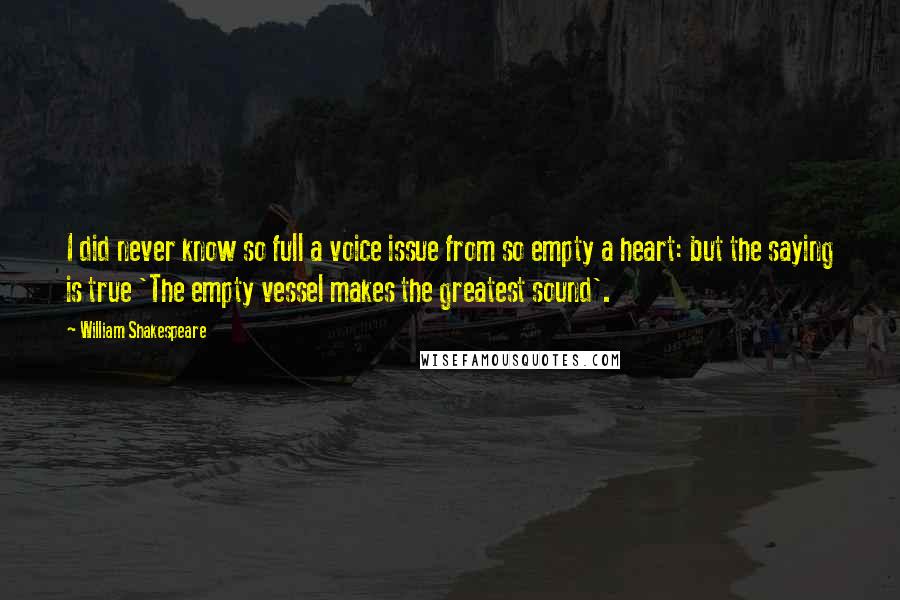 William Shakespeare Quotes: I did never know so full a voice issue from so empty a heart: but the saying is true 'The empty vessel makes the greatest sound'.