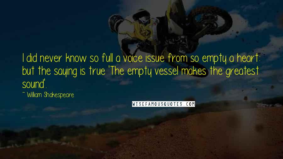 William Shakespeare Quotes: I did never know so full a voice issue from so empty a heart: but the saying is true 'The empty vessel makes the greatest sound'.