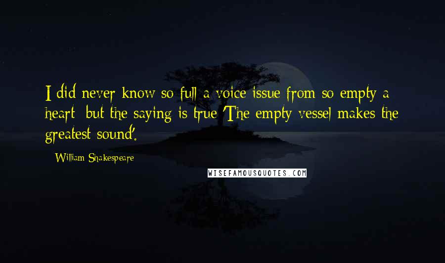 William Shakespeare Quotes: I did never know so full a voice issue from so empty a heart: but the saying is true 'The empty vessel makes the greatest sound'.