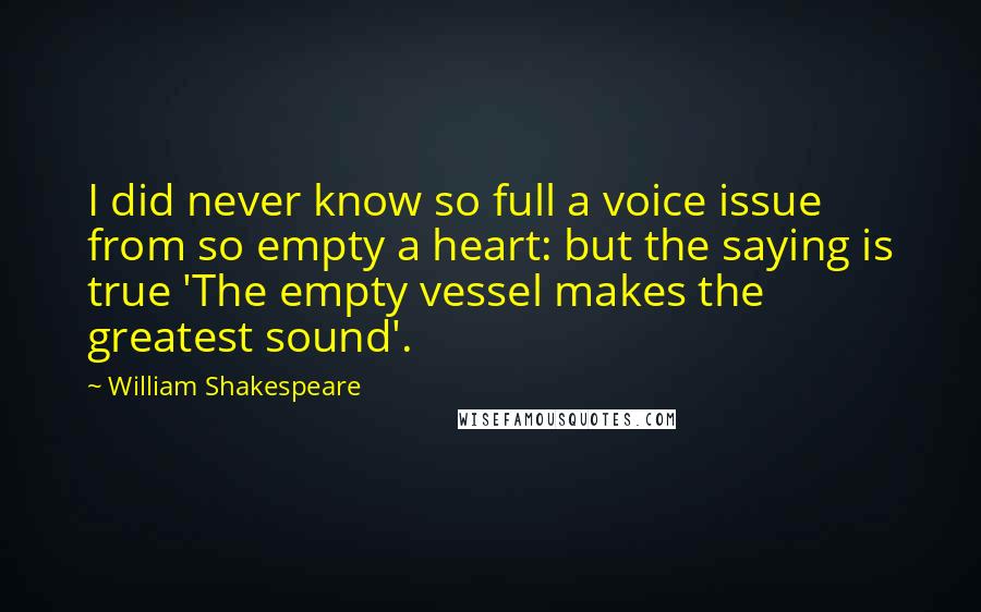 William Shakespeare Quotes: I did never know so full a voice issue from so empty a heart: but the saying is true 'The empty vessel makes the greatest sound'.