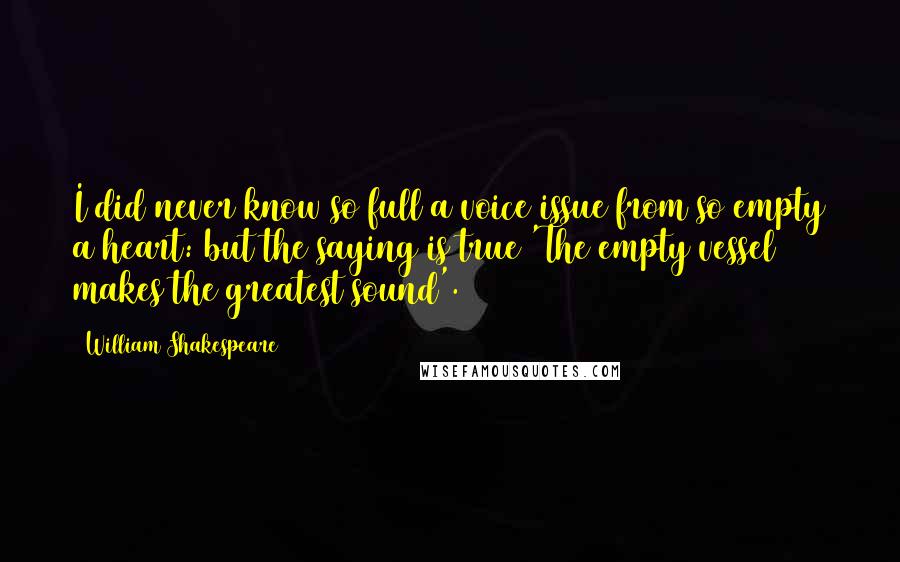 William Shakespeare Quotes: I did never know so full a voice issue from so empty a heart: but the saying is true 'The empty vessel makes the greatest sound'.