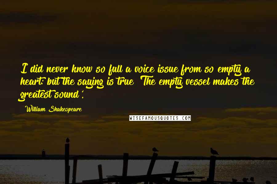 William Shakespeare Quotes: I did never know so full a voice issue from so empty a heart: but the saying is true 'The empty vessel makes the greatest sound'.
