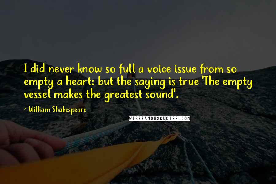William Shakespeare Quotes: I did never know so full a voice issue from so empty a heart: but the saying is true 'The empty vessel makes the greatest sound'.