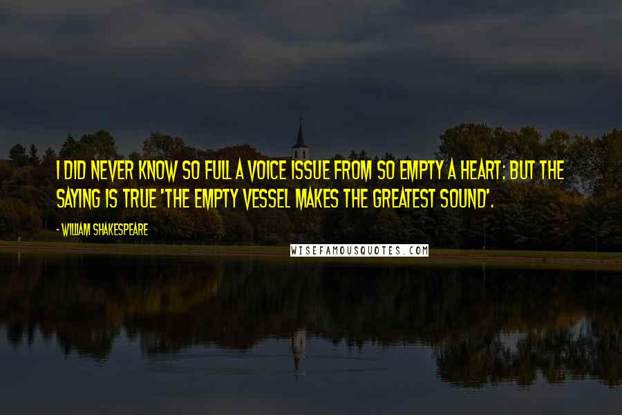 William Shakespeare Quotes: I did never know so full a voice issue from so empty a heart: but the saying is true 'The empty vessel makes the greatest sound'.
