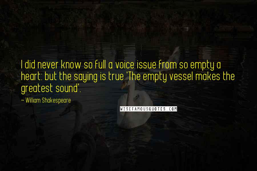 William Shakespeare Quotes: I did never know so full a voice issue from so empty a heart: but the saying is true 'The empty vessel makes the greatest sound'.