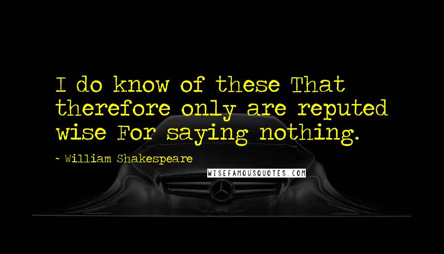 William Shakespeare Quotes: I do know of these That therefore only are reputed wise For saying nothing.