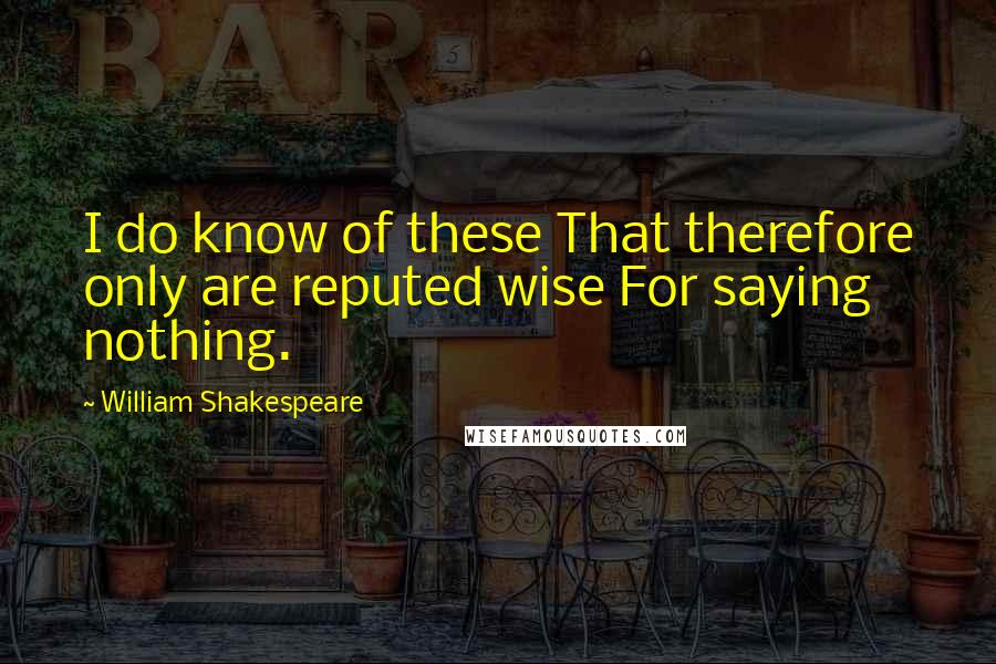 William Shakespeare Quotes: I do know of these That therefore only are reputed wise For saying nothing.