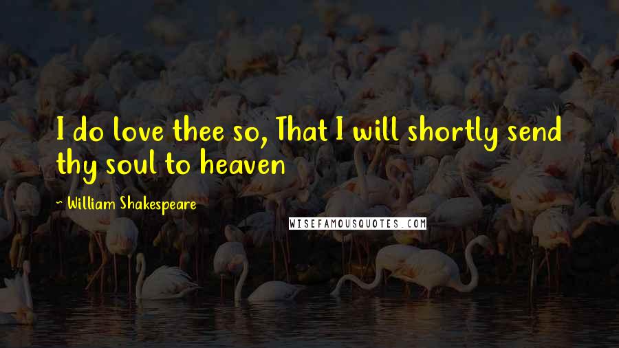 William Shakespeare Quotes: I do love thee so, That I will shortly send thy soul to heaven