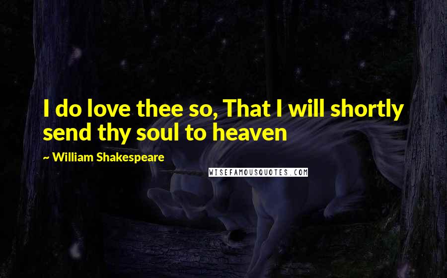 William Shakespeare Quotes: I do love thee so, That I will shortly send thy soul to heaven