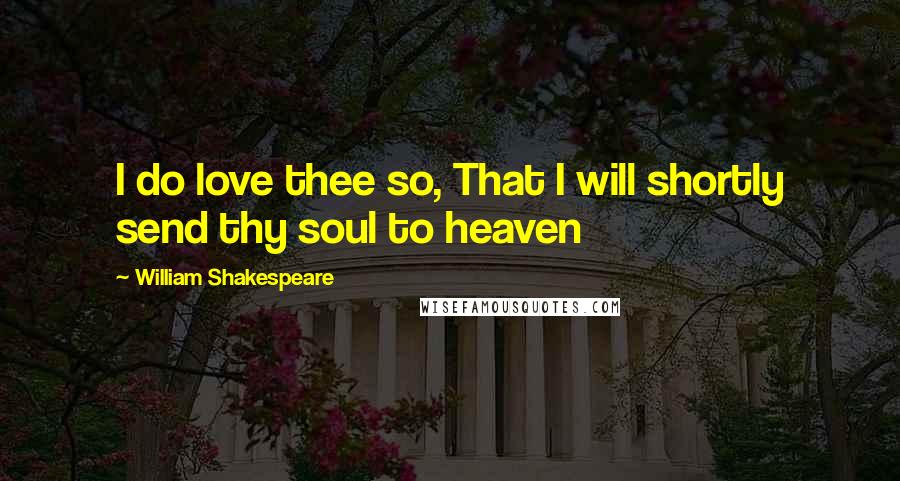 William Shakespeare Quotes: I do love thee so, That I will shortly send thy soul to heaven
